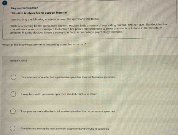 Required information
Situation Analysis: Using Support Material
After reading the following scenario, answer the questions that follow
While researching for her persuasive speech, Maurine finds a vanety of supporting material she can use. She decides that
she will use a number of examples to illustrate her points and testimony to show that she is not alone in her beliefs. In
addition, Maurine decides to use a survey she finds in her college psychology textbook
Which of the following statements regarding examples is correct?
Multiple Choice
Examples are more effective in persuasive speeches than in informative speeches.
Examples used in persuasive speeches should be factual in nature.
Examples are more effective in informative speeches than in persuasive speeches.
Examples are among the most common support materials found in speeches.