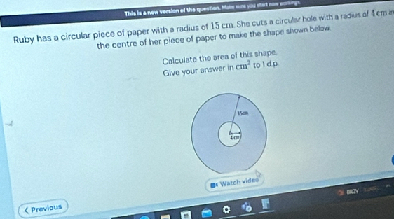 This is a new version of the question. Make sure you stat now eakings 
Ruby has a circular piece of paper with a radius of 15 cm. She cuts a circular hole with a radius of 4cm in 
the centre of her piece of paper to make the shape shown below 
Calculate the area of this shape 
Give your answer in cm^2 to l d.p 
Watch vídeo 
Previous