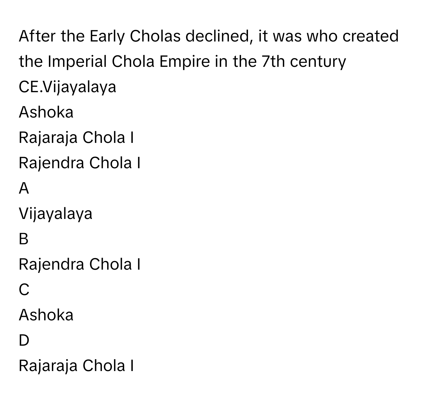 After the Early Cholas declined, it was  who created the Imperial Chola Empire in the 7th century CE.Vijayalaya
Ashoka
Rajaraja Chola I
Rajendra Chola I

A  
Vijayalaya 


B  
Rajendra Chola I 


C  
Ashoka 


D  
Rajaraja Chola I