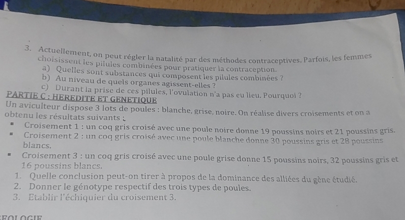 Actuellement, on peut régler la natalité par des méthodes contraceptives. Parfois, les femmes 
choisissent les pilules combinées pour pratiquer la contraception. 
a) Quelles sont substances qui composent les pilules combinées ? 
b) Au niveau de quels organes agissent-elles ? 
c) Durant la prise de ces pilules, l’ovulation n'a pas eu lieu. Pourquoi ? 
PARTIE C : HEREDITE ET GENETIQUE 
Un aviculteur dispose 3 lots de poules : blanche, grise, noire. On réalise divers croisements et on a 
obtenu les résultats suivants : 
Croisement 1 : un coq gris croisé avec une poule noire donne 19 poussins noirs et 21 poussins gris. 
Croisement 2 : un coq gris croisé avec une poule blanche donne 30 poussins gris et 28 poussins 
blancs. 
Croisement 3 : un coq gris croisé avec une poule grise donne 15 poussins noirs, 32 poussins gris et
16 poussins blancs. 
1. Quelle conclusion peut-on tirer à propos de la dominance des alliées du gène étudié. 
2. Donner le génotype respectif des trois types de poules. 
3. Etablir l'échiquier du croisement 3.