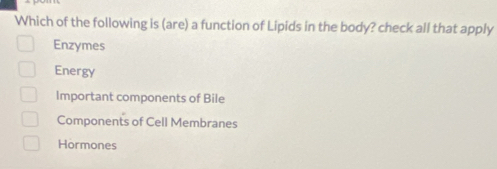 Which of the following is (are) a function of Lipids in the body? check all that apply
Enzymes
Energy
Important components of Bile
Components of Cell Membranes
Hormones