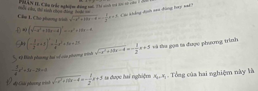 x+y-
PHẢN II. Câu trắc nghiệm đún sí sinh trả lời từ cầu 1 dến ở 
mỗi câu, thí sinh chọn đúng hoặc sai . 
Câu 1. Cho phương trinh sqrt(-x^2+10x-4)=- 1/2 x+5 Các khẳng định sau đúng hay sai? 
a) (sqrt(-x^2+10x-4))^2=-x^2+10x-4. 
b) (- 1/2 x+5)^2= 1/4 x^2+5x+25. 
c) Bình phương hai về của phương trinh sqrt(-x^2+10x-4)=- 1/2 x+5 và thu gọn ta được phương trình
- 5/4 x^2+5x-29=0. 
d) Giải phương trình sqrt(-x^2+10x-4)=- 1/2 x+5 ta được hai nghiệm x_0, x_1. Tổng của hai nghiệm này là