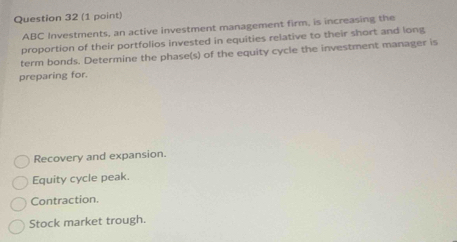 ABC Investments, an active investment management firm, is increasing the
proportion of their portfolios invested in equities relative to their short and long
term bonds. Determine the phase(s) of the equity cycle the investment manager is
preparing for.
Recovery and expansion.
Equity cycle peak.
Contraction.
Stock market trough.