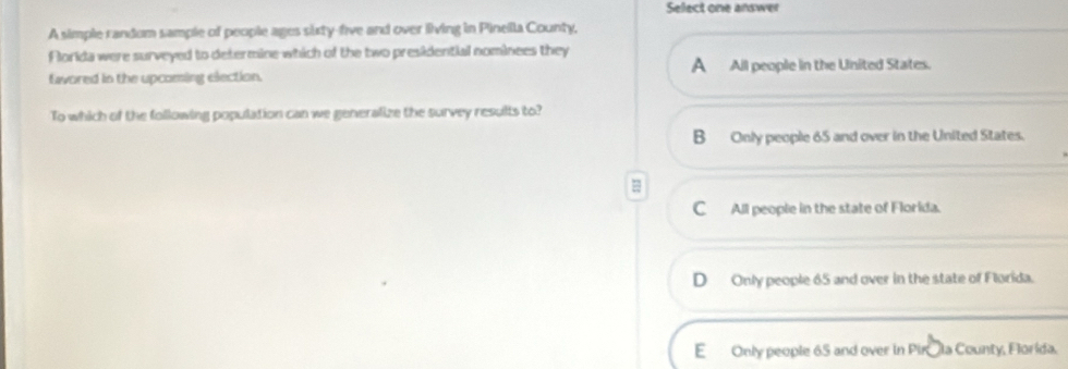 Select one answer
A simple random sample of people ages sixty-five and over living in Pineila County,
Florida were surveyed to determine which of the two presidential nominees they
favored in the upcoming election. A All people in the United States.
To which of the following population can we generalize the survey results to?
B Only people 65 and over in the United States.
=
C_ All people in the state of Florida.
D Only people 65 and over in the state of Florida.
E Only people 65 and over in Pirála County, Florida.