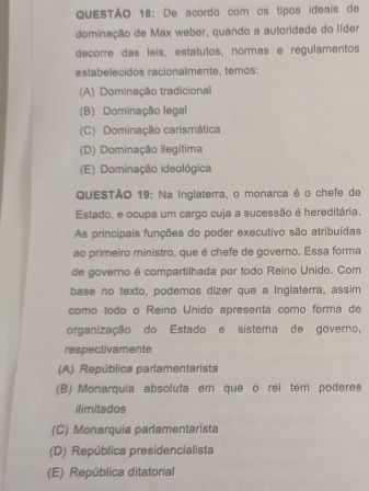 De acordo com os tipos ideais de
dominação de Max weber, quando a autoridade do líder
decorre das leis, estatutos, normas e regulamentos
estabelecidos racionalmente, temos:
(A) Dominação tradicional
(B) Dominação legal
(C) Dominação carismática
(D) Dominação ilegítima
(E) Dominação ideológica
QUESTÃO 19: Na Inglaterra, o monarca é o chefe de
Estado, e ocupa um cargo cuja a sucessão é hereditária.
As principais funções do poder executivo são atribuídas
ao primeiro ministro, que é chefe de governo. Essa forma
de governo é compartilhada por todo Reino Unido. Com
base no texto, podemos dizer que a Inglaterra, assim
como todo o Reino Unido apresenta como forma de
organização do Estado e sistema de governo,
respectivamente
(A) República parlamentarista
(B) Monarquia absoluta em que ó rei tem poderea
ilimitados
(C) Monarquia parlamentarista
(D) República presidencialista
(E) República ditatorial