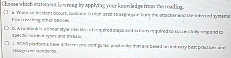 Choose which statement is wrong by applying your knowledge from the reading.
a. When an incident occurs, isolation is then used to segregate both the attacker and the infected systems
from reaching other devices.
b. A runbook is a linear style checklist of required steps and actions required to successfully respond to
specific incident types and threats.
c. SOAR platforms have different pre-configured playbooks that are based on industry best practices and
recognized standards.