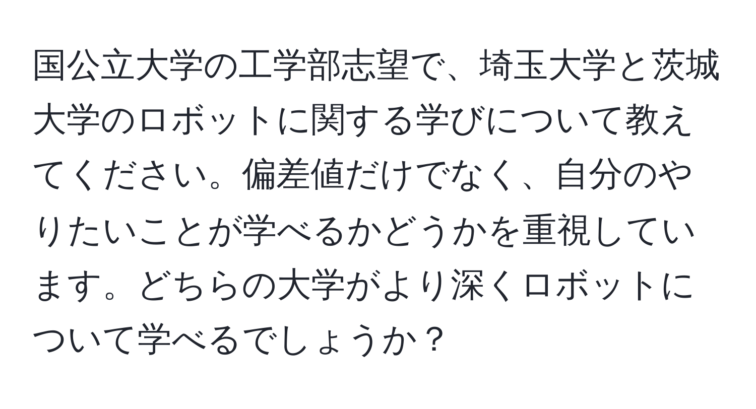 国公立大学の工学部志望で、埼玉大学と茨城大学のロボットに関する学びについて教えてください。偏差値だけでなく、自分のやりたいことが学べるかどうかを重視しています。どちらの大学がより深くロボットについて学べるでしょうか？