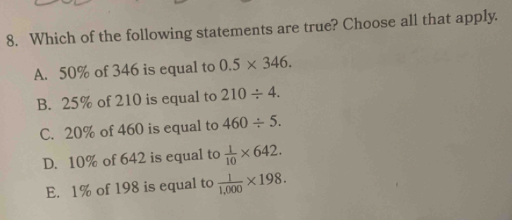 Which of the following statements are true? Choose all that apply.
A. 50% of 346 is equal to 0.5* 346.
B. 25% of 210 is equal to 210/ 4.
C. 20% of 460 is equal to 460/ 5.
D. 10% of 642 is equal to  1/10 * 642.
E. 1% of 198 is equal to  1/1,000 * 198.