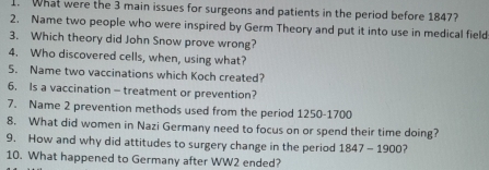 What were the 3 main issues for surgeons and patients in the period before 1847? 
2. Name two people who were inspired by Germ Theory and put it into use in medical field 
3. Which theory did John Snow prove wrong? 
4. Who discovered cells, when, using what? 
5. Name two vaccinations which Koch created? 
6. Is a vaccination - treatment or prevention? 
7. Name 2 prevention methods used from the period 1250 - 1700
8. What did women in Nazi Germany need to focus on or spend their time doing? 
9. How and why did attitudes to surgery change in the period 1847 - 1900? 
10. What happened to Germany after WW2 ended?