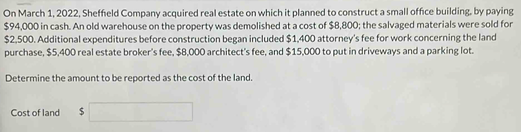 On March 1, 2022, Sheffield Company acquired real estate on which it planned to construct a small office building, by paying
$94,000 in cash. An old warehouse on the property was demolished at a cost of $8,800; the salvaged materials were sold for
$2,500. Additional expenditures before construction began included $1,400 attorney's fee for work concerning the land 
purchase, $5,400 real estate broker's fee, $8,000 architect’s fee, and $15,000 to put in driveways and a parking lot. 
Determine the amount to be reported as the cost of the land. 
Cost of land $ x_1+x_2= □ /□   □ 