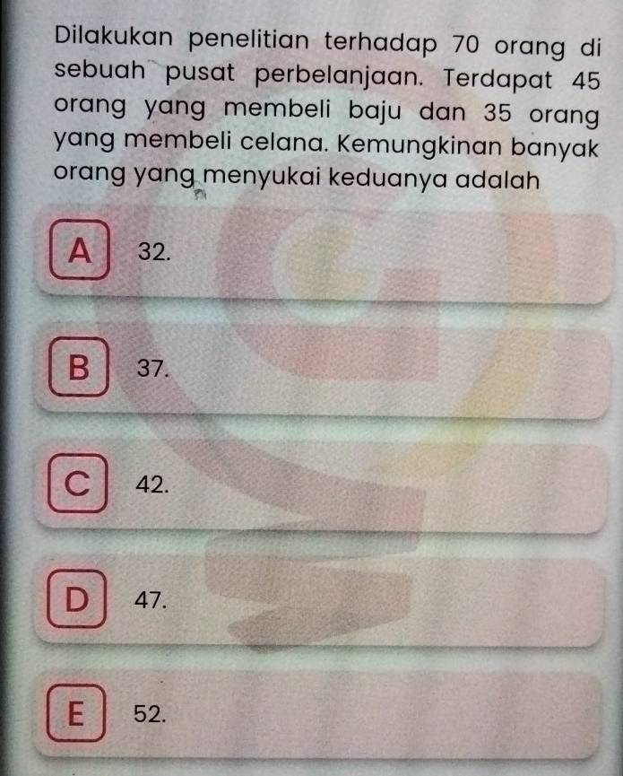 Dilakukan penelitian terhadap 70 orang di
sebuah pusat perbelanjaan. Terdapat 45
orang yang membeli baju dan 35 oran
yang membeli celana. Kemungkinan banyak
orang yang menyukai keduanya adalah
A 32.
B 37
C 42.
D 47.
E 52.