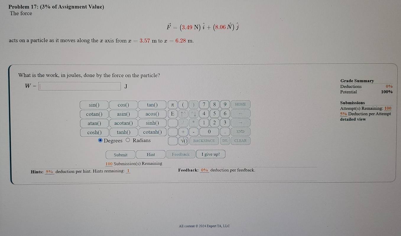 Problem 17: (3% of Assignment Value) 
The force
vector F=(3.49N)hat i+(8.06hat N)hat j
acts on a particle as it moves along the x axis from x=3.57 m to x=6.28m. 
What is the work, in joules, done by the force on the particle? 
Grade Summary
W=□ J Deductions 0%
Potential 100%
sin () cos() tan() π ( J 7 8 9 HOME Submissions 
Attempt(s) Remaining: 100 
cotan() asin() acos() E 4 5 6 5% Deduction per Attempt 
atan() acotan() sinh () 1 2 3
detailed view 
cosh() tanh() cotanh() + 0 . END
Degrees Radians √( BACKSPACE DE CLEAR 
Submit Hint Feedback I give up! 
100 Submission(s) Remaining 
Hints: 5% deduction per hint. Hints remaining: _1 Feedback: 0% deduction per feedback. 
All content © 2024 Expert TA, LLC