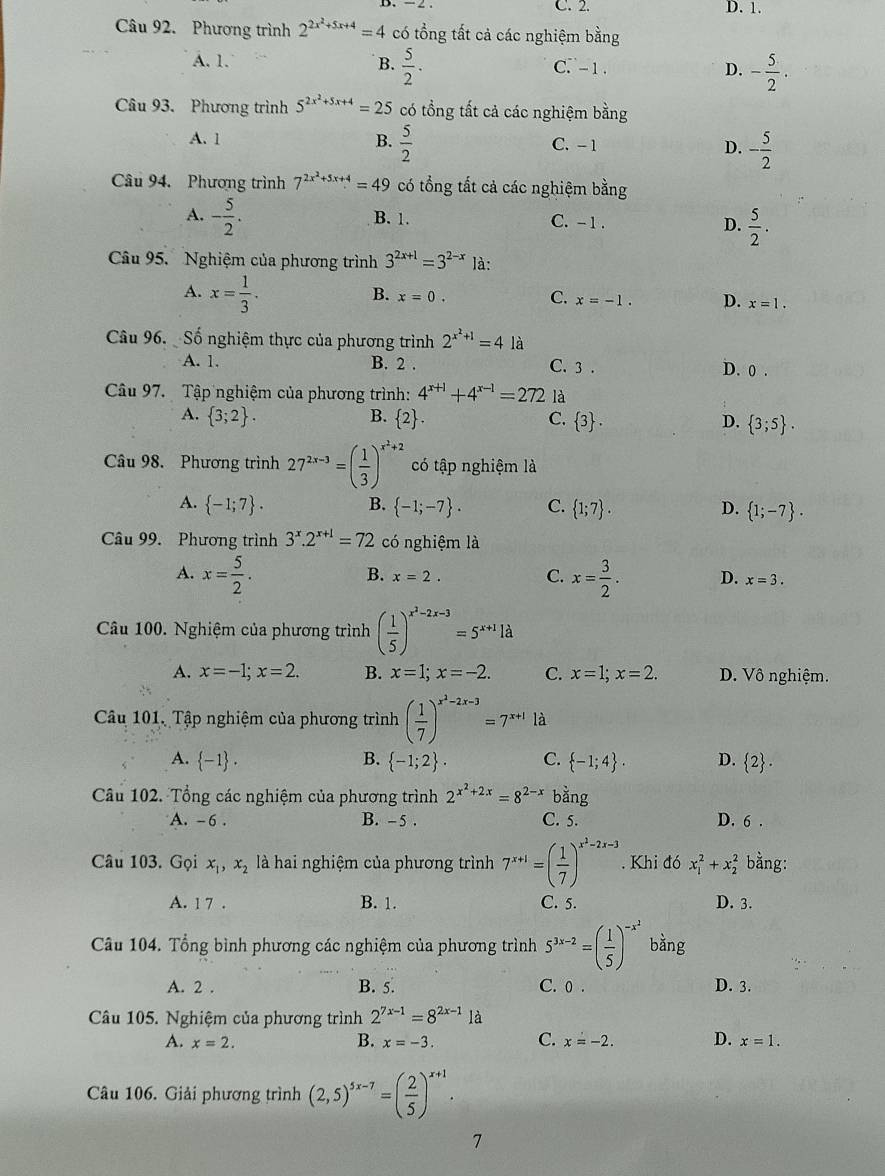 C. 2. D. 1.
Câu 92. Phương trình 2^(2x^2)+5x+4=4 có tổng tất cả các nghiệm bằng
A. 1. B.  5/2 . C. - 1. D. - 5/2 .
Câu 93. Phương trình 5^(2x^2)+5x+4=25 có tổng tất cả các nghiệm bằng
A. 1 B.  5/2  C. -1 D. - 5/2 
Câu 94. Phương trình 7^(2x^2)+5x+4=49 có tổng tất cả các nghiệm bằng
A. - 5/2 . B. 1. C. - 1 . D.  5/2 .
Câu 95.  Nghiệm của phương trình 3^(2x+1)=3^(2-x) là:
A. x= 1/3 .
B. x=0. C. x=-1. D. x=1.
Câu 96.  Số nghiệm thực của phương trình 2^(x^2)+1=4 là
A. 1. B. 2 C. 3 . D. 0 .
Câu 97. Tập nghiệm của phương trình: 4^(x+1)+4^(x-1)=272 là
B.
A.  3;2 .  2 . C.  3 . D.  3;5 .
Câu 98. Phương trình 27^(2x-3)=( 1/3 )^x^2+2 có tập nghiệm là
A.  -1;7 . B.  -1;-7 . C.  1;7 . D.  1;-7 .
Câu 99. Phương trình 3^x.2^(x+1)=72 có nghiệm là
B. x=2. C.
A. x= 5/2 . x= 3/2 . D. x=3.
Câu 100. Nghiệm của phương trình ( 1/5 )^x^2-2x-3=5^(x+1)1d
A. x=-1;x=2. B. x=1;x=-2. C. x=1;x=2. D. Vô nghiệm.
Câu 101, Tập nghiệm của phương trình ( 1/7 )^x^2-2x-3=7^(x+1)ld
A.  -1 . B.  -1;2 . C.  -1;4 . D.  2 .
Câu 102. Tổng các nghiệm của phương trình 2^(x^2)+2x=8^(2-x)bang
A. -6 . B. - 5 . C. 5. D. 6 .
Câu 103. Gọi x_1,x_2 là hai nghiệm của phương trình 7^(x+1)=( 1/7 )^x^2-2x-3. Khi đó x_1^(2+x_2^2 bằng:
A. 1 7 . B. 1. C. 5. D. 3.
Câu 104. Tổng bình phương các nghiệm của phương trình 5^3x-2)=( 1/5 )^-x^2 bằng
A. 2 . B. 5. C. 0 . D. 3.
Câu 105. Nghiệm của phương trình 2^(7x-1)=8^(2x-1)1a
A. x=2. B. x=-3. C. x=-2. D. x=1.
Câu 106. Giải phương trình (2,5)^5x-7=( 2/5 )^x+1.
7