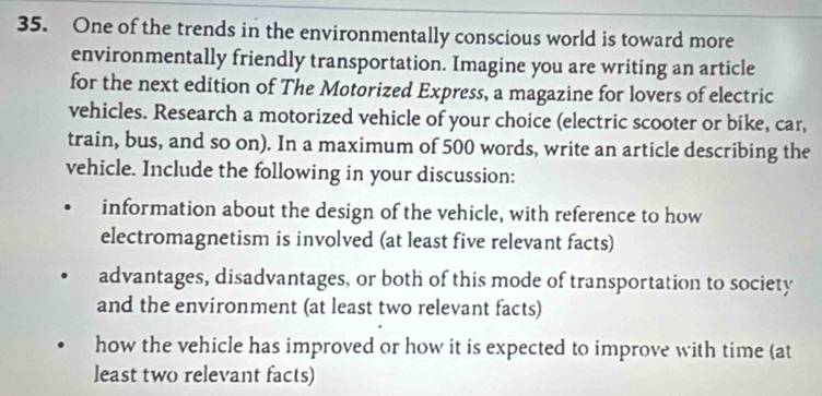 One of the trends in the environmentally conscious world is toward more 
environmentally friendly transportation. Imagine you are writing an article 
for the next edition of The Motorized Express, a magazine for lovers of electric 
vehicles. Research a motorized vehicle of your choice (electric scooter or bike, car, 
train, bus, and so on). In a maximum of 500 words, write an article describing the 
vehicle. Include the following in your discussion: 
information about the design of the vehicle, with reference to how 
electromagnetism is involved (at least five relevant facts) 
advantages, disadvantages, or both of this mode of transportation to society 
and the environment (at least two relevant facts) 
how the vehicle has improved or how it is expected to improve with time (at 
least two relevant facts)