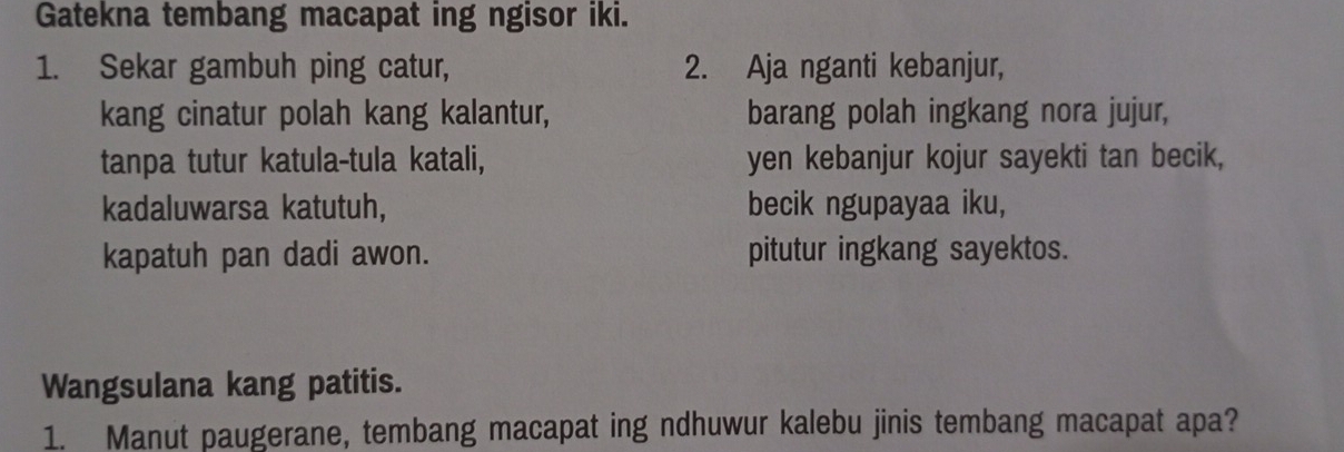 Gatekna tembang macapat ing ngisor iki. 
1. Sekar gambuh ping catur, 2. Aja nganti kebanjur, 
kang cinatur polah kang kalantur, barang polah ingkang nora jujur, 
tanpa tutur katula-tula katali, yen kebanjur kojur sayekti tan becik, 
kadaluwarsa katutuh, becik ngupayaa iku, 
kapatuh pan dadi awon. pitutur ingkang sayektos. 
Wangsulana kang patitis. 
1. Manut paugerane, tembang macapat ing ndhuwur kalebu jinis tembang macapat apa?