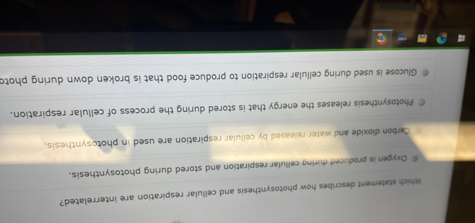 Which statement describes how photosynthesis and cellular respiration are interrelated?
Oxygen is produced during cellular respiration and stored during photosynthesis.
Carbon dioxide and water released by cellular respiration are used in photosynthesis.
Photosynthesis releases the energy that is stored during the process of cellular respiration.
Glucose is used during cellular respiration to produce food that is broken down during photo