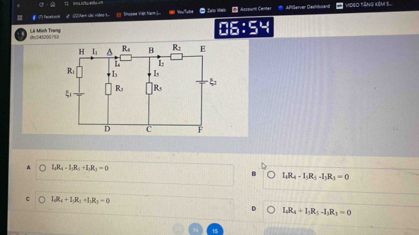 Im sictu.edu.vn
(7) Facebook (22)Xer các videa t... Shopee Viét Nam J... You Tube Zalo Web Account Center APIServer Dashboard VIDEO TÄNG KÊM S..
Lê Minh Trang dic245200753
□ E:
A I_4R_4-I_5R_5+I_3R_3=0
B I_4R_4-I_5R_5-I_3R_3=0
C I_4R_4+I_5R_5+I_3R_3=0
D I_4R_4+I_5R_5-I_3R_3=0
15