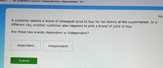 RR BIdentificar eventos independientes y dependientes 5A7
Mir
A customer selects a brand of pineapple juice to buy for her family at the supermarket. In a
different city, another customer also happens to pick a brand of juice to buy.
Are these two events dependent or independent?
dependent independent
Submit