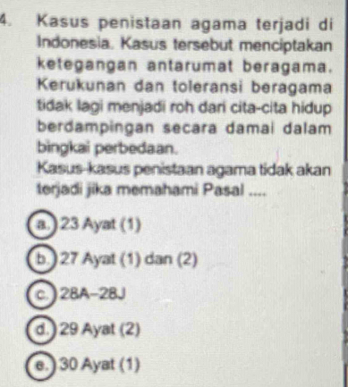 Kasus penistaan agama terjadi di
Indonesia, Kasus tersebut menciptakan
ketegangan antarumat beragama.
Kerukunan dan toleransi beragama
tidak lagi menjadi roh dari cita-cita hidup
berdampingan secara damai dalam
bingkai perbedaan.
Kasus-kasus penistaan agama tidak akan
terjadi jika memahami Pasal ....
a.) 23 Ayat (1)
b. ) 27 Ayat (1) dan (2)
c. ) 2BA - 2BJ
d. ) 29 Ayat (2)
e.) 30 Ayat (1)