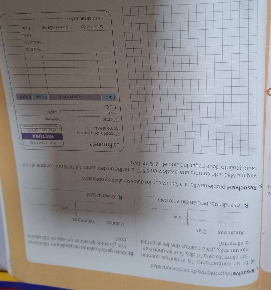 Resuelve los problemas de proporcionalidad. 
a) En un campamento, 16 andinistas cuentan b) Xavier gasta 6 galones de gasolina en 100 kilóme - 
con alimento para 10 días. Si se les unen 4 an- tros. ¿Cuántos gastará en un viaje de 250 kilöme
dinistas más, ¿para cuántos días les alcanzará tros? 
el alimento? 
Andinistas Días 
_ 
Galones kilómetros 
_
x=
_ 
_ 
_
x=
_ 
_ 
R. Los andinistas tendrán alimento para_ . R. Xavier gastará 
a ş, Resuelve el problema y llena la factura con los datos señalados y obtenidos. 
Virginia Machado compra una lavadora en $ 560. Si recibe un descuento del 16 % por comprar al con- 
tado, ¿cuánto debe pagar, incluido el 12 % del IVA? 
a Empresa RUC.1724677185 
irección del negocio FACTURA 
omo el R.U.C Autorizaron SR1; 0123945 0033S
_ 
_ 
liente: Teléfono: 
echa: _Lugar:_ 
R.U.C._ 
_ 
Descuento 
_ 
_ 
_ 
IV.A._ 
Autorización Recibe conforme Total_ 
Fecha de caducidad_