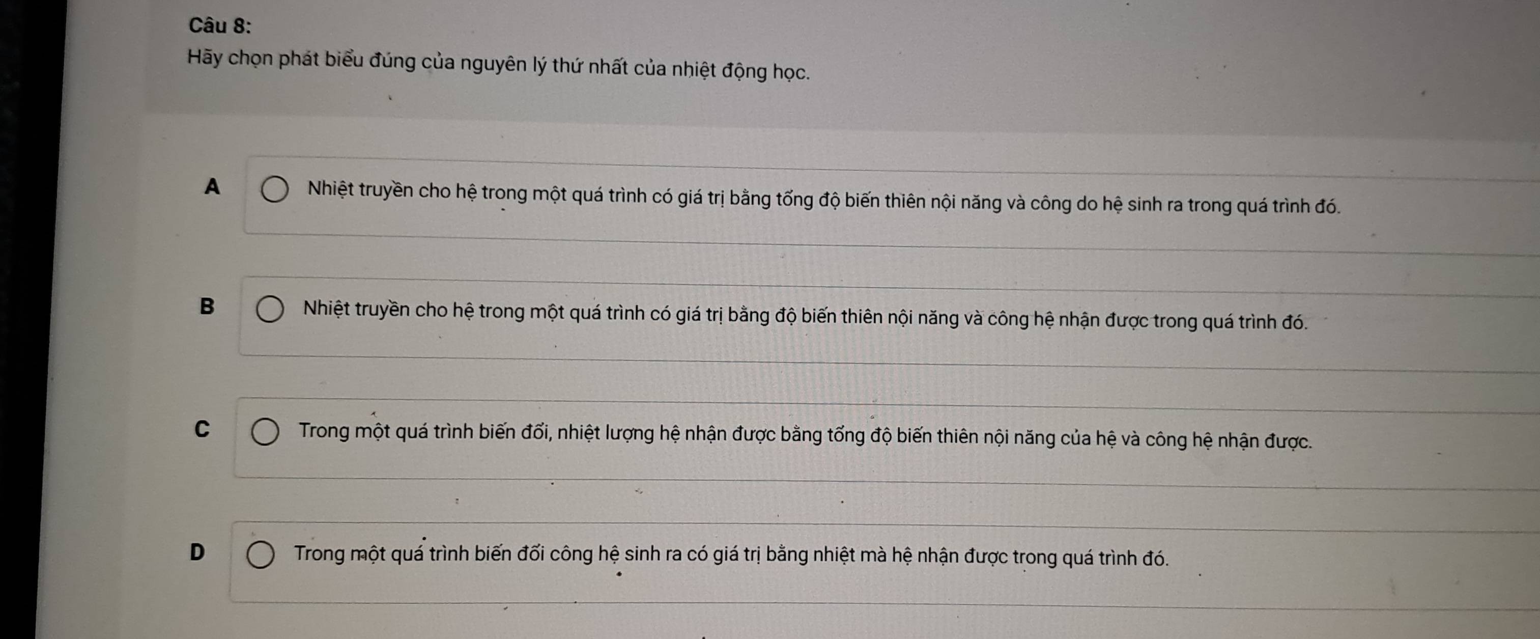 Hãy chọn phát biểu đúng của nguyên lý thứ nhất của nhiệt động học.
A Nhiệt truyền cho hệ trong một quá trình có giá trị bằng tổng độ biến thiên nội năng và công do hệ sinh ra trong quá trình đó.
B Nhiệt truyền cho hệ trong một quá trình có giá trị bằng độ biến thiên nội năng và công hệ nhận được trong quá trình đó.
C Trong một quá trình biến đổi, nhiệt lượng hệ nhận được bằng tổng độ biến thiên nội năng của hệ và công hệ nhận được.
D Trong một quá trình biến đối công hệ sinh ra có giá trị bằng nhiệt mà hệ nhận được trong quá trình đó.