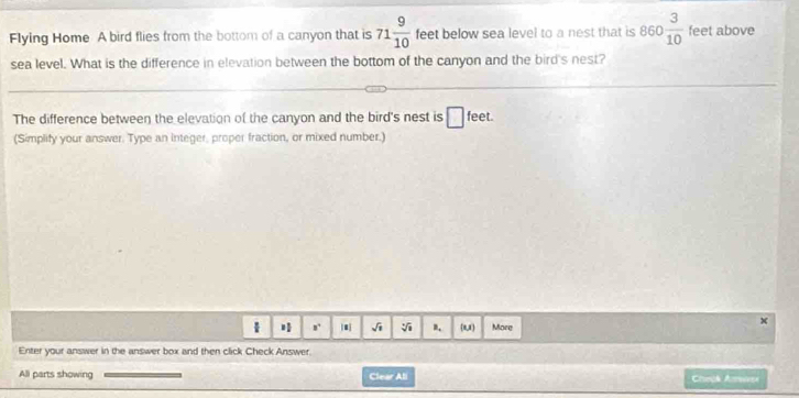 Flying Home A bird flies from the bottom of a canyon that is 71 9/10  feet below sea level to a nest that is 860 3/10  feet above 
sea level. What is the difference in elevation between the bottom of the canyon and the bird's nest? 
The difference between the elevation of the canyon and the bird's nest is □ feet. 
(Simplify your answer. Type an integer, proper fraction, or mixed number.)
8^4 sqrt(1) sqrt[3](1) B. RU More 
x 
Enter your answer in the answer box and then click Check Answer. 
All parts showing Clear All Ceok Aesa