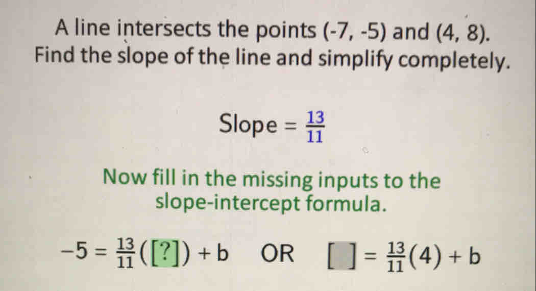 A line intersects the points (-7,-5) and (4,8)
Find the slope of the line and simplify completely.
Slope= 13/11 
Now fill in the missing inputs to the
slope-intercept formula.
-5= 13/11 ([?])+b OR [ ]= 13/11 (4)+b