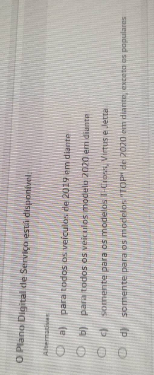 Plano Digital de Serviço está disponível:
Alternativas
a) para todos os veículos de 2019 em diante
b) para todos os veículos modelo 2020 em diante
c) somente para os modelos T-Cross, Virtus e Jetta
d) somente para os modelos “TOP” de 2020 em diante, exceto os populares