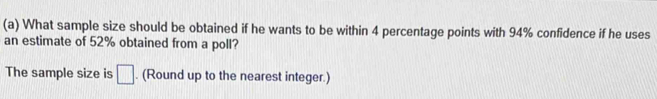 What sample size should be obtained if he wants to be within 4 percentage points with 94% confidence if he uses 
an estimate of 52% obtained from a poll? 
The sample size is □. (Round up to the nearest integer.)