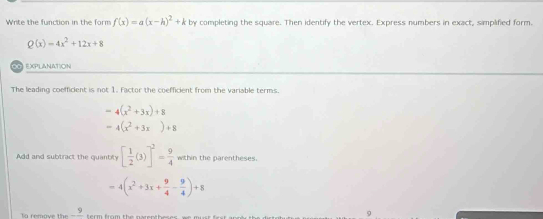 Write the function in the form f(x)=a(x-h)^2+k by completing the square. Then identify the vertex. Express numbers in exact, simplified form.
Q(x)=4x^2+12x+8
∞ EXPLANATION 
The leading coefficient is not 1. Factor the coefficient from the variable terms.
=4(x^2+3x)+8
=4(x^2+3x)+8
Add and subtract the quantity [ 1/2 (3)]^2= 9/4  within the parentheses.
=4(x^2+3x+ 9/4 - 9/4 )+8
To remove the -frac 9 term from the narentheses , we must firs . 
9