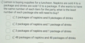 Lemon is buying supplies for a luncheon. Napkins are sold 4 to a
package and drinks are sold 12 to a package. If she wants to have
the same number of each item for the party, what is the least
number of each package she will need to buy?
i. 2 packages of napkins and 9 packages of drinks
= 2 packages of napkins and 1 package of drinks
€ 3 packages of napkins and 1 package of drinks
€ 48 packages of napkins and 48 packages of drinks