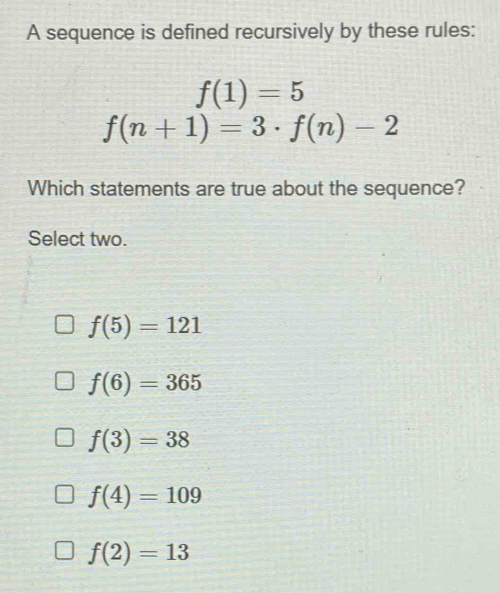 A sequence is defined recursively by these rules:
f(1)=5
f(n+1)=3· f(n)-2
Which statements are true about the sequence?
Select two.
f(5)=121
f(6)=365
f(3)=38
f(4)=109
f(2)=13