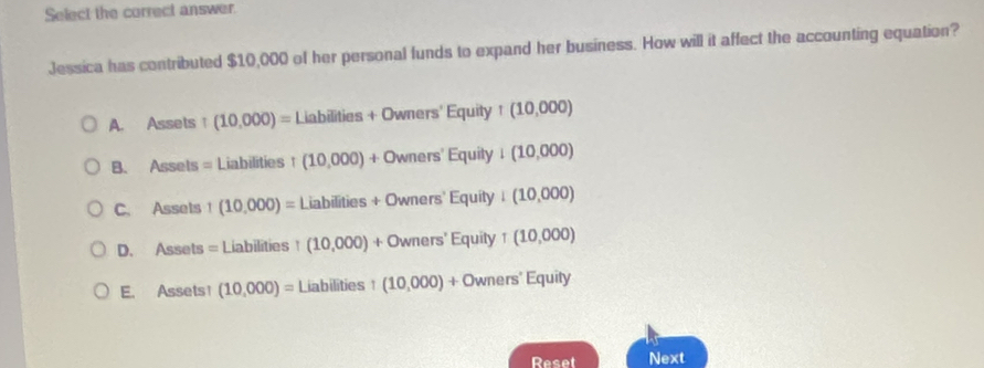 Select the correct answer.
Jessica has contributed $10,000 of her personal funds to expand her business. How will it affect the accounting equation?
A. Assets :1 (10,000)=Liabilities+Owners'Equity+(10,000)
B. Assets =Liabilities+(10,000)+Owners'Equity+(10,000)
C. Assets 1(10,000)=Liabilities+Owners'EquityI(10,000)
D. Assets=Liabilities1(10,000)+Owners'Equity+(10,000)
E. Assets! (10,000)=Liabilities1(10,000)+Owners'Equity
Reset Next