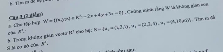 Tìm m đề hệ pi 
a. Cho tập hợp W= (x;y;z)∈ R^3:-2x+4y+3z=0. Chứng minh rằng W là không gian con 
Câu 3 (2 điểm) 
b. Trong không gian vectơ R^3 cho hệ: S= u_1=(1,2,1),u_2=(2,2,4), u_3=(4,10,m). Tìm m đề 
của R^3. 
S là cơ sở của R^3. 
nh sau: