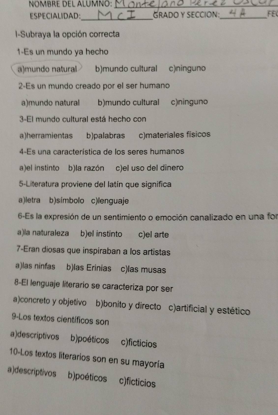 NOMBRE DEL ALUMNO:_
ESPECIALIDAD:_ GRADO Y SECCION:_ FEC
I-=Subraya la opción correcta
1-Es un mundo ya hecho
a)mundo natural b)mundo cultural c)ninguno
2-Es un mundo creado por el ser humano
a)mundo natural b)mundo cultural c)ninguno
3-El mundo cultural está hecho con
a)herramientas b)palabras c)materiales físicos
4-Es una característica de los seres humanos
a)el instinto b)la razón c)el uso del dinero
5-Literatura proviene del latín que significa
a)letra b)símbolo c)lenguaje
6-Es la expresión de un sentimiento o emoción canalizado en una for
a)la naturaleza b)el instinto c)el arte
7-Eran diosas que inspiraban a los artistas
a)las ninfas b)las Erinias c)las musas
8-El lenguaje literario se caracteriza por ser
a)concreto y objetivo b)bonito y directo c)artificial y estético
9-Los textos científicos son
a)descriptivos b)poéticos c)ficticios
10-Los textos literarios son en su mayoría
a)descriptivos b)poéticos c)ficticios