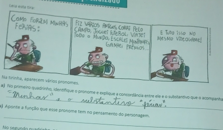 Leia esta tira! 
Na tirinha, aparecem vários pronomes 
_ 
a) No primeiro quadrinho, identifique o pronore e explique a concordância entre ele e o substantivo que o acompanha 
_ 
o) Aponte a função que esse pronome tem no pensamento do personagem. 
No segundo quad