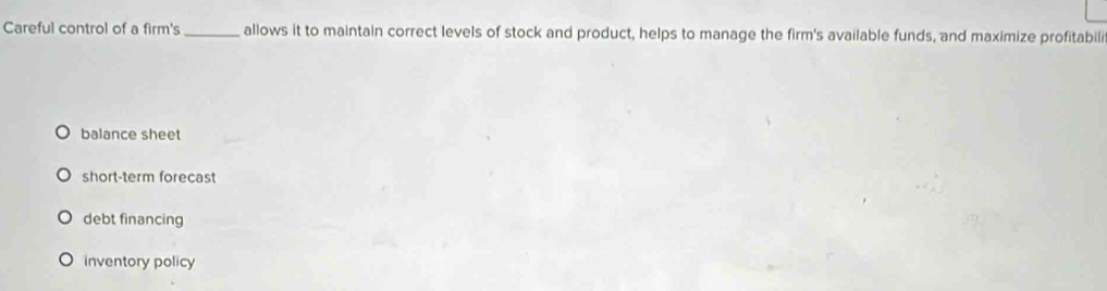 Careful control of a firm's_ allows it to maintain correct levels of stock and product, helps to manage the firm's available funds, and maximize profitabili
balance sheet
short-term forecast
debt financing
inventory policy