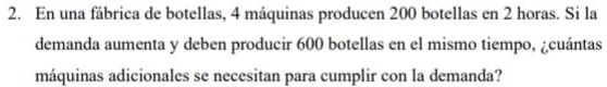 En una fábrica de botellas, 4 máquinas producen 200 botellas en 2 horas. Si la 
demanda aumenta y deben producir 600 botellas en el mismo tiempo, ¿cuántas 
máquinas adicionales se necesitan para cumplir con la demanda?