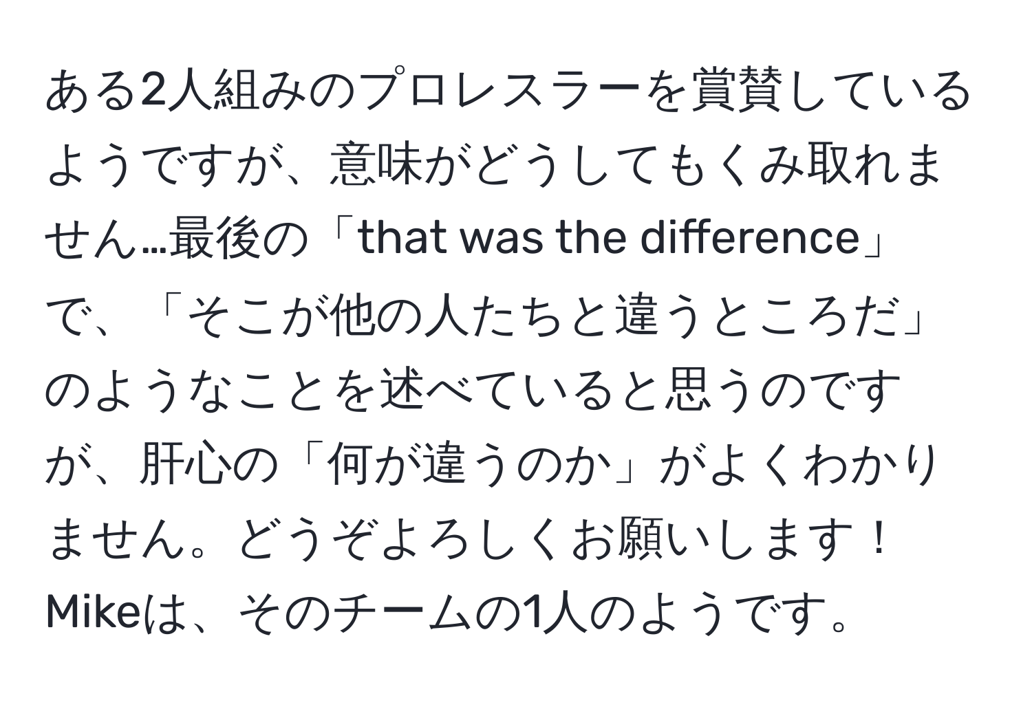 ある2人組みのプロレスラーを賞賛しているようですが、意味がどうしてもくみ取れません…最後の「that was the difference」で、「そこが他の人たちと違うところだ」のようなことを述べていると思うのですが、肝心の「何が違うのか」がよくわかりません。どうぞよろしくお願いします！Mikeは、そのチームの1人のようです。