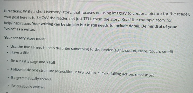 Directions: Write a short (sensory) story, that focuses on using imagery to create a picture for the reader. 
Your goal here is to SHOW the reader, not just TELL them the story. Read the example story for 
help/inspiration. Your writing can be simpler but it still needs to include detail. Be mindful of your 
"voice" as a writer. 
Your sensory story must: 
Use the five senses to help describe something to the reader (sight, sound, taste, touch, smell). 
Have a title 
Be a least a page and a half 
Follow basic plot structure (exposition, rising action, climax, falling action, resolution) 
Be grammatically correct 
Be creatively written