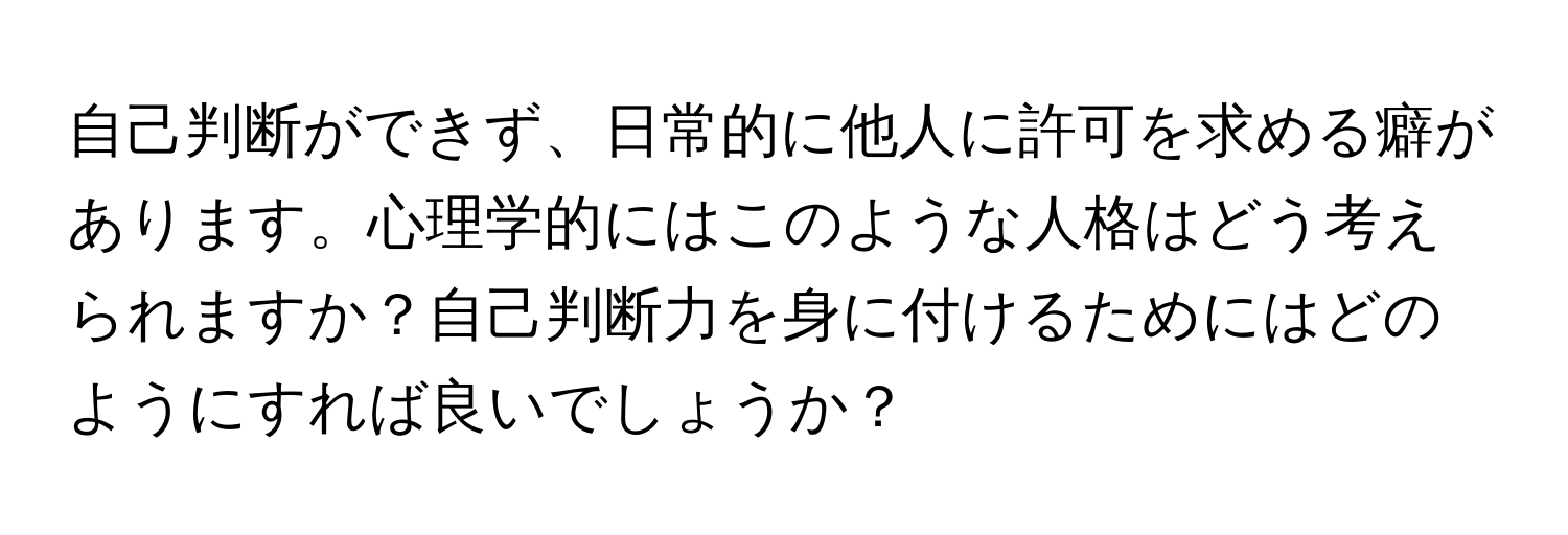 自己判断ができず、日常的に他人に許可を求める癖があります。心理学的にはこのような人格はどう考えられますか？自己判断力を身に付けるためにはどのようにすれば良いでしょうか？