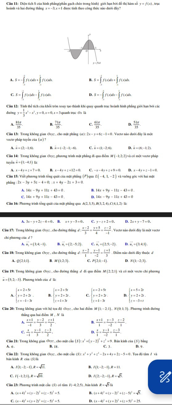 Diện tích S của hình phẳng(phần gạch chéo trong hình) giới hạn bởi đồ thị hàm số y=f(x) , trục
hoành và hai đường thắng x=-3;x= 1 được tính theo công thức nào dưới đây?
A. S=-∈tlimits _(-3)^(-1)f(x)dx+∈tlimits _(-1)^1f(x)dx. S=∈tlimits _(-1)^(-1)f(x)dx+∈tlimits _(-1)^1f(x)dx.
B
C. S=∈tlimits _(-1)^(-1)f(x)dx-∈tlimits _(-1)^1f(x)dx. S=-∈tlimits _(-3)^(-1)f(x)dx-∈tlimits _(-1)^1f(x)dx.
D.
Câu 12: Tính thể tích của khối tròn xoay tạo thành khi quay quanh trục hoành hình phẳng giới hạn bởi các
đường y= 1/3 x^3-x^2,y=0,x=0,x=3 quanh trục x là
A.  81π /35  B.  71π /35  C.  61π /35 . D.  51π /35 .
Câu 13: Trong không gian Oxyz , cho mặt phẳng (α) 2x-y+6z-1=0 1. Vectơ nào dưới đây là một
vecto pháp tuyến của (α) ?
A. vector n=(2;-1;6). B. vector n=(-2;-1;-6). C. vector n=(1;-2;6). D. vector n=(6;-1;2).
Câu 14: Trong không gian Oxyz, phương trình mặt phẳng đi qua điểm M (-1;2;2) và có một vectơ pháp
tuyền vector n=(1;-4;1) là:
A. x-4y+z+7=0. B. x-4y+z+12=0 C. -x-4y+z+9=0. D. x-4y+z-1=0.
Câu 15: Viết phương trình tổng quát của mặt phẳng (P) qua E(-4,1,-2) và vuông góc với hai mặt
phẳng : 2x-3y+5z-4=0;:x+4y-2z+3=0.
A. 14x-9y+11z+43=0. B. 14x+9y-11z-43=0.
C. 14x+9y+11z-43=0. D. 14x-9y-11z+43=0
Câu 16: Phương trình tồng quát của mặt phẳng qua A(2,3,5),B(3,2,4),C(4,1,2) là:
A. 3x-y+2z-4=0 ) . B. x+y-5=0 C. y-z+2=0 D. 2x+y-7=0.
Câu 17: Trong không gian Oxyz , cho đường thắng d: (x-2)/3 = (y+5)/4 = (z-2)/-1 . Vectơ nào dưới đây là một vectơ
chi phương của d ?
A. vector u_2=(3;4;-1). B. vector u_1=(2;-5;2) C. vector u_3=(2;5;-2). D. vector u_3=(3;4;1).
Câu 18: Trong không gian Oxyz , cho đường thẳng đ: : (x-2)/1 = (y-1)/-2 = (z+1)/3 . Điểm nào dưới đây thuộc d
A. Q(2;1;1). B. M(1;2;3). C. P(2;1;-1). D. N(1;-2;3).
Câu 19: Trong không gian Oxyz , cho đường thẳng đ đi qua điểm M(2;2;1) và có một vecto chi phương
vector u=(5;2;-3) ). Phương trình của đ là:
A. beginarrayl x=2+5t y=2+2t. z=-1-3tendarray. B. beginarrayl x=2+5t y=2+2t. z=1+3tendarray. C. beginarrayl x=2+5t y=2+2t. z=1-3tendarray. D. beginarrayl x=5+2t y=2+2t. z=-3+tendarray.
Câu 20: Trong không gian với hệ tọa độ Oxyz , cho hai điểm M(1;-2;1),N(0;1;3). Phương trình đường
thẳng qua hai điểm M, N là
A.  (x+1)/-1 = (y-2)/3 = (z+1)/2  B.  (x+1)/1 = (y-3)/-2 = (z-2)/1 .
C.  x/-1 = (y-1)/3 = (z-3)/2 .  x/1 = (y-1)/-2 = (z-3)/1 .
D.
Câu 21: Trong không gian Oxyz , cho mặt cầu (S) x^2+(y-2)^2+z^2=9. Bán kính của (S) bằng
A. 6 . C. 3. D. 9 .
B. 18 .
Câu 22: Trong không gian Oxyz , cho mặt cầu (S):x^2+y^2+z^2-2x+4y+2z-5=0. Tọa độ tâm / và
bán kính R của (S) là
B.
A. I(1;-2;-1),R=sqrt(11). I(1;-2;-1),R=11.
C. I(-1:2;1),R=sqrt(10). I(2;-2;-1),R=sqrt(5).
D.
Câu 23: Phương trình mặt cầu (S) có tâm I(-4:2:5) , bán kính R=sqrt(5)la
A. (x+4)^2+(y-2)^2+(z-5)^2=5. B. (x+4)^2+(y-2)^2+(z-5)^2=sqrt(5).
C. (x-4)^2+(y+2)^2+(z-5)^2=5. D. (x-4)^2+(y+2)^2+(z+5)^2=25.