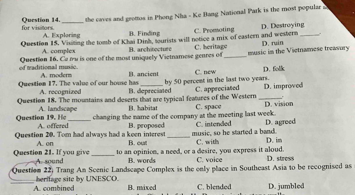 the caves and grottos in Phong Nha - Ke Bang National Park is the most popular ac
for visitors.
A. Exploring B. Finding C. Promoting D. Destroying
Question 15. Visiting the tomb of Khai Dinh, tourists will notice a mix of eastern and western_ `.
A. complex B. architecture C. heritage D. ruin
Question 16. Ca tru is one of the most uniquely Vietnamese genres of_ music in the Vietnamese treasury
of traditional music.
A. modern B. ancient C. new D. folk
Question 17. The value of our house has _by 50 percent in the last two years.
A. recognized B. depreciated C. appreciated D. improved
Question 18. The mountains and deserts that are typical features of the Western _.
A. landscape B. habitat C. space D. vision
Question 19. He _changing the name of the company at the meeting last week.
A. offered B. proposed C. intended D. agreed
Question 20. Tom had always had a keen interest _music, so he started a band.
A. on B. out C. with D. in
Question 21. If you give _to an opinion, a need, or a desire, you express it aloud.
A. sound B. words C. voice D. stress
Question 22. Trang An Scenic Landscape Complex is the only place in Southeast Asia to be recognised as
_heritage site by UNESCO.
A. combined B. mixed C. blended D. jumbled