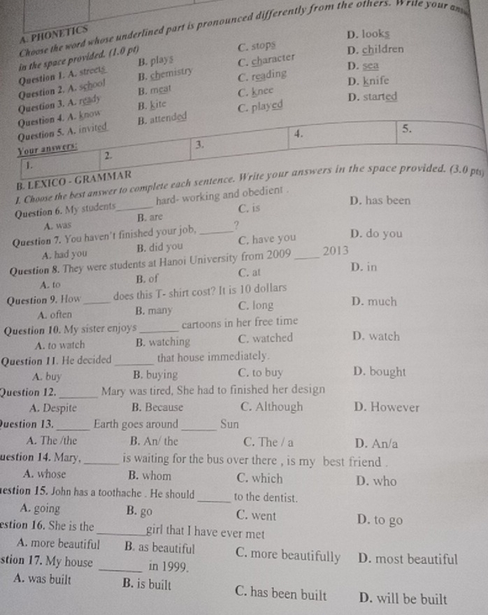 Choose the word whose underlined part is pronounced differently from the others. Write your an
A. PHONETICS
D. looks
in the space provided. (1.0 pt)
C. stops D. children
D. sea
Question I. A. street B. plays C. character
Question 2. A. school B. chemistry C. reading
B. meat C. knee D. knife
Question 3. A. ready B. kite D. started
Question 4. A. know
Question 5. A. invited B. attended C. played
4.
5.
Your answers:
3.
2.
1.
B. LEXICO - GRAMMAR
I. Choose the best answer to complete each sentence. Write your answers in the space provided. (3.0 pts
D. has been
Question 6. My students_ hard- working and obedient .
A. was B. are C. is
Question 7. You haven't finished your job,_ ?
A. had you B. did you C. have you D. do you
Question 8. They were students at Hanoi University from 2009_ 2013
A. to B. of C. at
D. in
Question 9. How_ does this T- shirt cost? It is 10 dollars
A. often B. many C. long
D. much
Question 10. My sister enjoys_ cartoons in her free time
A. to watch B. watching C. watched D. watch
Question 1I. He decided _that house immediately.
A. buy B. buying C. to buy D. bought
Question 12. _Mary was tired, She had to finished her design
A. Despite B. Because C. Although D. However
Question 13._ Earth goes around _Sun
A. The /the B. An/ the C. The / a D. An/a
uestion 14. Mary,_ is waiting for the bus over there , is my best friend .
A. whose B. whom C. which D. who
estion 15. John has a toothache . He should _to the dentist.
A. going B. go C. went D. to go
estion 16. She is the _girl that I have ever met
A. more beautiful B. as beautiful C. more beautifully D. most beautiful
stion 17. My house _in 1999.
A. was built B. is built C. has been built D. will be built