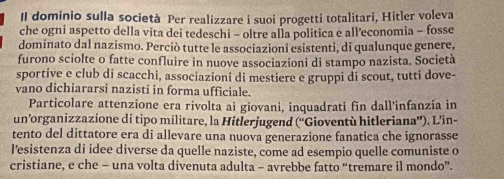 Il dominio sulla società Per realizzare i suoi progetti totalitari, Hitler voleva 
che ogni aspetto della vita dei tedeschi - oltre alla politica e all’economia - fosse 
dominato dal nazismo. Perciò tutte le associazioni esistenti, di qualunque genere, 
furono sciolte o fatte confluire in nuove associazioni di stampo nazista. Società 
sportive e club di scacchi, associazioni di mestiere e gruppi di scout, tutti dove- 
vano dichiararsi nazistí in forma ufficiale. 
Particolare attenzione era rivolta ai giovani, inquadrati fin dall’infanzía in 
un’organizzazione di tipo militare, la Hitlerjugend (“Gioventù hitleriana”). L’in- 
tento del dittatore era di allevare una nuova generazione fanatica che ignorasse 
l’esistenza di idee diverse da quelle naziste, come ad esempio quelle comuniste o 
cristiane, e che - una volta divenuta adulta - avrebbe fatto “tremare il mondo”.