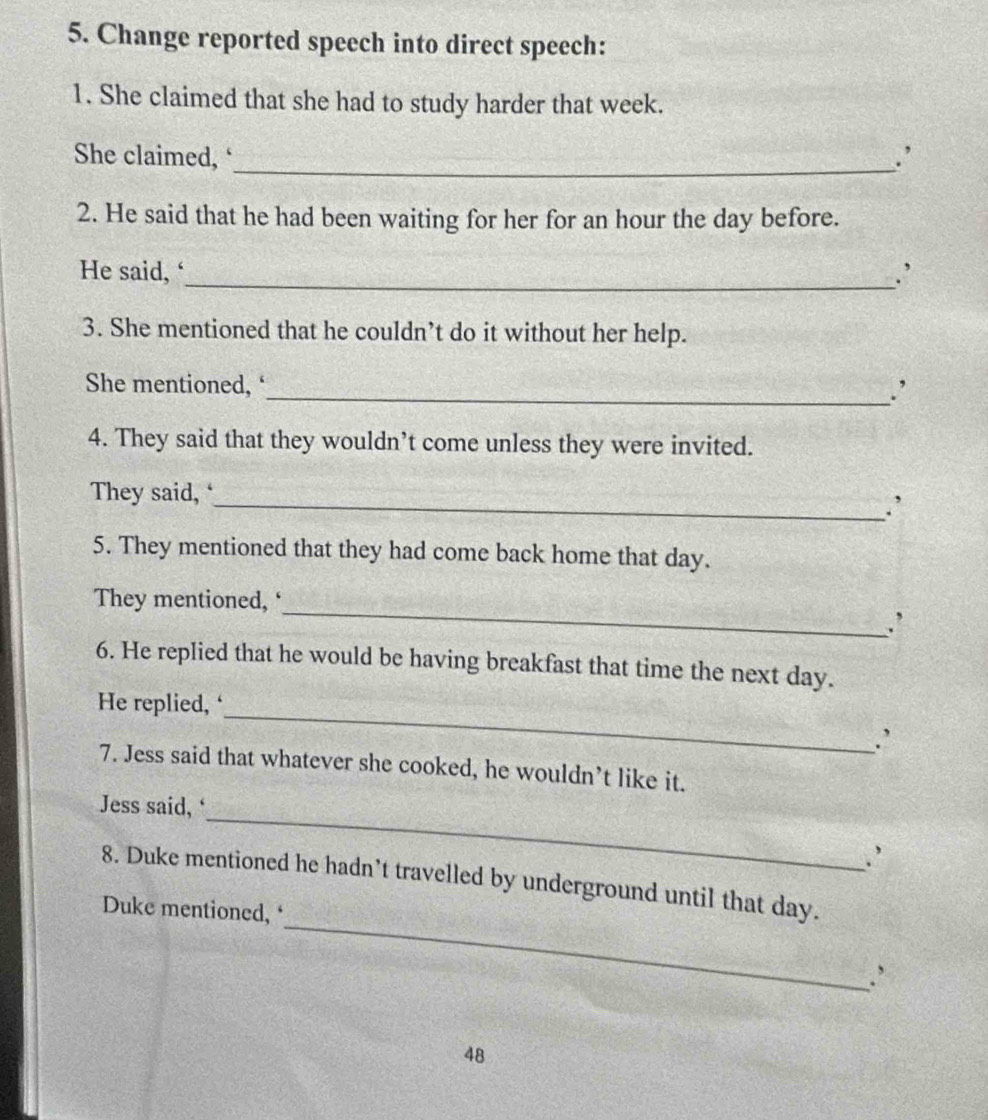 Change reported speech into direct speech: 
1. She claimed that she had to study harder that week. 
She claimed, _∴ 
2. He said that he had been waiting for her for an hour the day before. 
He said, ‘_ .’ 
3. She mentioned that he couldn’t do it without her help. 
She mentioned, ‘ 
_' 
4. They said that they wouldn’t come unless they were invited. 
They said, ‘ 
_∴ 
5. They mentioned that they had come back home that day. 
_ 
They mentioned, ‘ 
: 
6. He replied that he would be having breakfast that time the next day. 
_ 
He replied, ‘ 
∴ 
7. Jess said that whatever she cooked, he wouldn’t like it. 
_ 
Jess said, ‘ 
∴ 
_ 
8. Duke mentioned he hadn’t travelled by underground until that day. 
Duke mentioned,‘ 
48