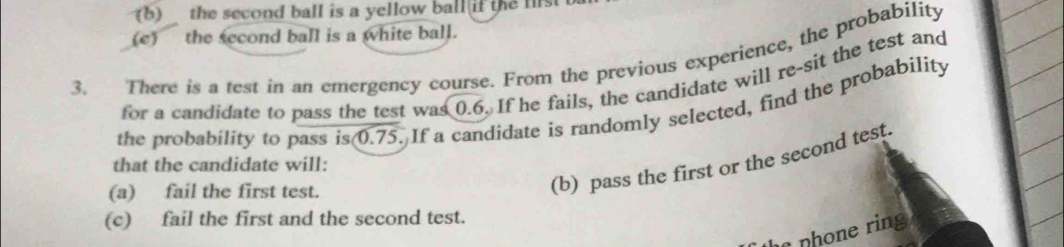 the second ball is a yellow ball if the list 
(e) the second ball is a white ball. 
3. There is a test in an emergency course. From the previous experience, the probability 
for a candidate to pass the test was 0.6. If he fails, the candidate will re-sit the test and 
the probability to pass is 0.75. If a candidate is randomly selected, find the probability 
that the candidate will: 
(a) fail the first test. 
(b) pass the first or the second test. 
(c) fail the first and the second test. 
nhone ring