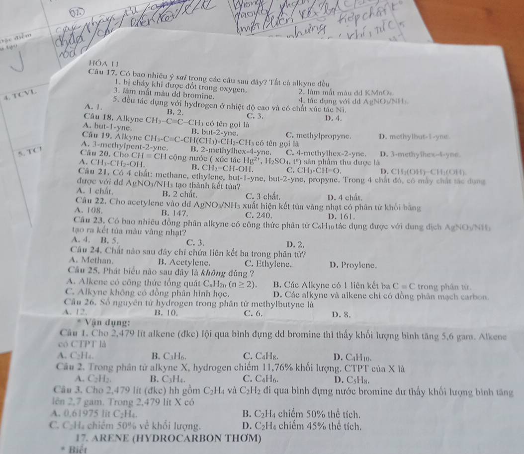 á  c đi
     
hóa 11
Câu 17. Có bao nhiêu ý sai trong các câu sau đây? Tất cả alkyne đều
1. bị cháy khi được đốt trong oxygen.
4. TCVL
2. làm mất màu dd KMnOạ
3. làm mất màu dd bromine.
4, tác dụng với dd AgNOy/NH
5. đều tác dụng với hydrogen ở nhiệt độ cao và có chất xúc tác Ni.
A. 1. B. 2.
C. 3. D. 4.
Cầu 18. Alkyne CH_3-Cequiv C -CH_3 có tên gọi là
A. but-1-yne. B. but-2-yne. C. methylpropyne.
Câu 19. Alkyne CH_3-Cequiv C-CH(CH_3)-CH_2-CH_3 có tên gọi là D. methylbut-I-yne
A. 3-methylpent-2-yne. B. 2-methylh ex-4-yne.
5. TC7
Câu 20. Cho CH=CFendarray C. 4-methylhex-2-yne. D. 3-methylhex-4-yne.
A. CH_3-CH_2-OH. H cộng nước ( xúc tác Hg^(2+),H_2SO_4,t^0) sản phẩm thu được là
B. CH_2=CH-OI C. CH_3-CH=O. D. CH_2(OH ∴ FH_1CDF_1
Câu 21. Có 4 chất: methane, ethylene, b ut-1-yne, , b 11-2-y ne, propyne. Trong 4 chất đó, có mấy chất tác dụng
được với dd AgNO_3/NH_3 tạo thành kết tủa?
A. I chất. B. 2 chất. C. 3 chất. D. 4 chất.
Câu 22. Cho acetylene vào dd AgNO_3/NH_3 xuất hiện kết tủa vàng nhạt có phân tử khối bằng
A. 108. B. 147. C. 240. D. 161.
Câu 23, Có bao nhiều đồng phân alkyne có công thức phân tử C₆H₁ tác dụng được với dung địch AgNO/NH
tạo ra kết tủa màu vàng nhạt?
A. 4. B. 5. C. 3. D. 2.
Câu 24. Chất nào sau đây chỉ chứa liên kết ba trong phân tử?
A. Methan. B. Acetylene. C. Ethylene. D. Proylene.
Câu 25. Phát biểu nào sau đây là không đúng ?
A. Alkene có công thức tổng quát C nH2n (n≥ 2). B. Các Alkyne có 1 liên kết ba C=C trong phân từ.
C. Alkyne không có đồng phân hình học. D. Các alkyne và alkene chi có đồng phân mạch carbon.
Câu 26. Số nguyên tử hydrogen trong phân tử methylbutyne là
A. 12. B. 10. C. 6. D. 8.
Vận dụng:
Câu 1. Cho 2,479 lít alkene (đkc) lội qua bình đựng dd bromine thì thấy khối lượng bình tăng 5,6 gam. Alkene
có CTPT là
A. C_2H_4. B. C_3H_6 C. C_4H_8. D. C4H10.
Câu 2. Trong phân tử alkyne X, hydrogen chiếm 11,76% khối lượng. CTPT của X là
A. C_2H_2. B. C_3H_4. C. C_4H_6. D. C5H₈.
Câu 3. Cho 2,479 lit (đkc) hh gồm C_2H_4 và C_2H_2 đi qua bình đựng nước bromine dư thấy khối lượng bình tăng
lên 2,7 gam. Trong 2,479 lit X có
A. 0.61975 lit C_2H_4. B. C_2H_4 chiếm 50% thể tích.
C. C_2H_4 chiểm 50% về khổi lượng. D. C_2H_4 chiếm 45% thể tích.
17. ARENE (HYDROCARBON THOM)
Biết