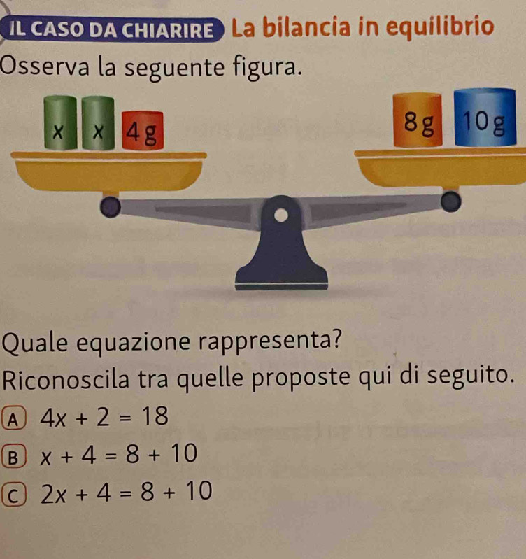 IL CASO DA CHIARIRE) La bilancia in equilibrio
Osserva la seguente figura.
x* x4g
8g 10g
Quale equazione rappresenta?
Riconoscila tra quelle proposte qui di seguito.
A 4x+2=18
B x+4=8+10
C 2x+4=8+10