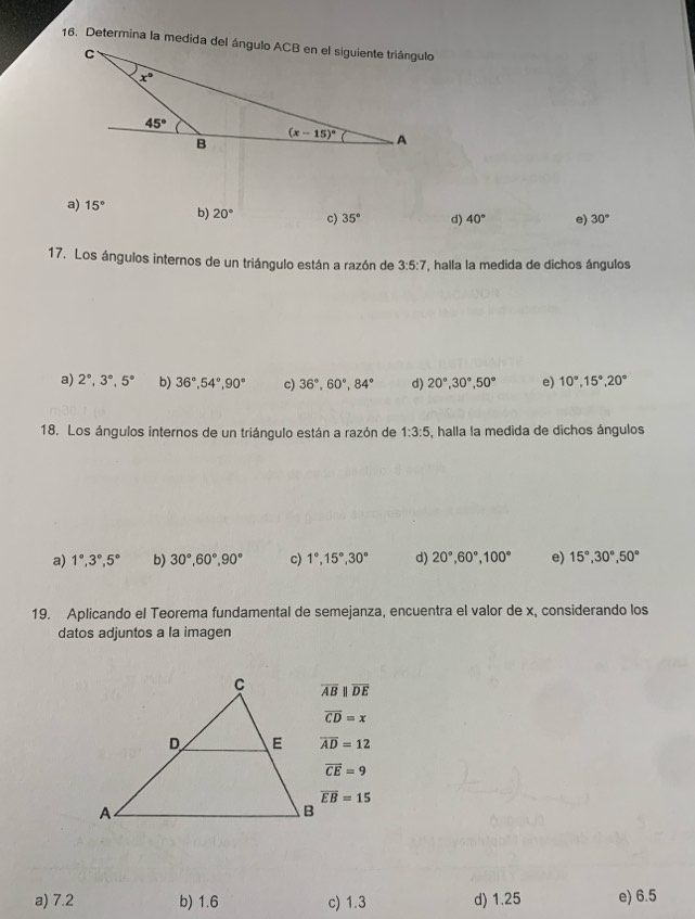 a) 15° b) 20° c) 35° d) 40° e) 30°
17. Los ángulos internos de un triángulo están a razón de 3:5:7 , halla la medida de dichos ángulos
a) 2°,3°,5° b) 36°,54°,90° c) 36°,60°,84° d) 20°,30°,50° e) 10°,15°,20°
18. Los ángulos internos de un triángulo están a razón de 1:3:5 , halla la medida de dichos ángulos
a) 1°,3°,5° b) 30°,60°,90° c) 1°,15°,30° d) 20°,60°,100° e) 15°,30°,50°
19. Aplicando el Teorema fundamental de semejanza, encuentra el valor de x, considerando los
datos adjuntos a la imagen
overline ABparallel overline DE
overline CD=x
overline AD=12
vector CE=9
overline EB=15
a) 7.2 b) 1.6 c) 1.3 d) 1.25 e) 6.5